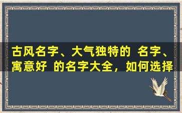古风名字、大气独特的  名字、寓意好  的名字大全，如何选择一个适合自己的名字